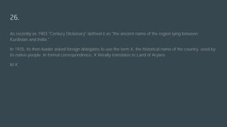 26.
As recently as 1903 "Century Dictionary" defined it as "the ancient name of the region lying between
Kurdistan and India."
In 1935, its then leader asked foreign delegates to use the term X, the historical name of the country, used by
its native people. In formal correspondence, X literally translates to Land of Aryans
Id X.
 