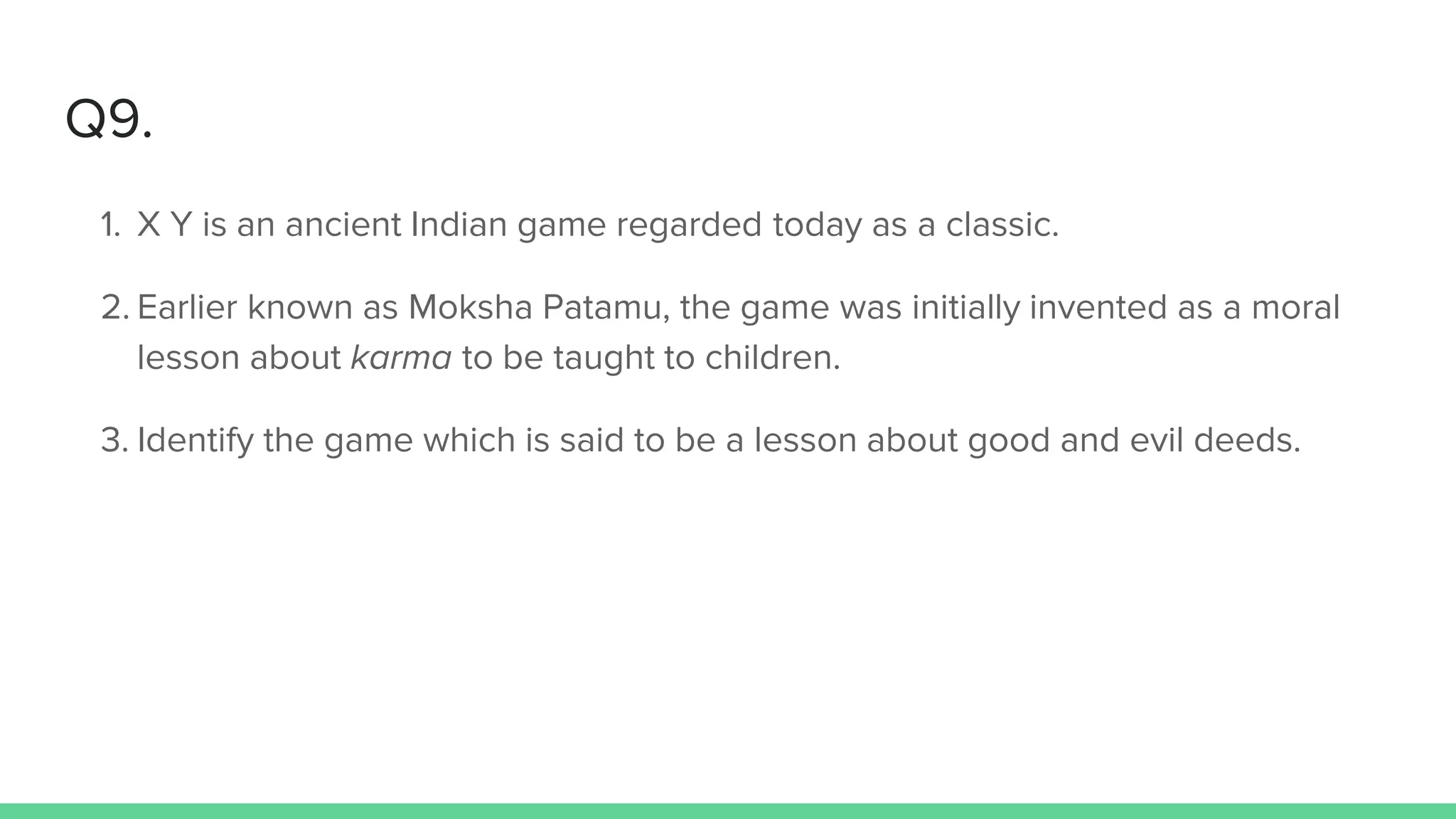 Q9.
1. X Y is an ancient Indian game regarded today as a classic.
2. Earlier known as Moksha Patamu, the game was initially invented as a moral
lesson about karma to be taught to children.
3. Identify the game which is said to be a lesson about good and evil deeds.
 