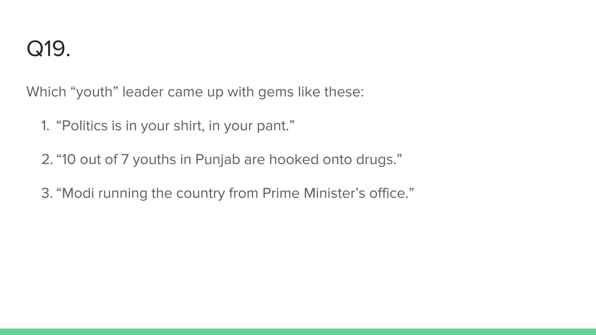 Q19.
Which “youth” leader came up with gems like these:
1. “Politics is in your shirt, in your pant.”
2. “10 out of 7 youths in Punjab are hooked onto drugs.”
3. “Modi running the country from Prime Minister’s office.”
 