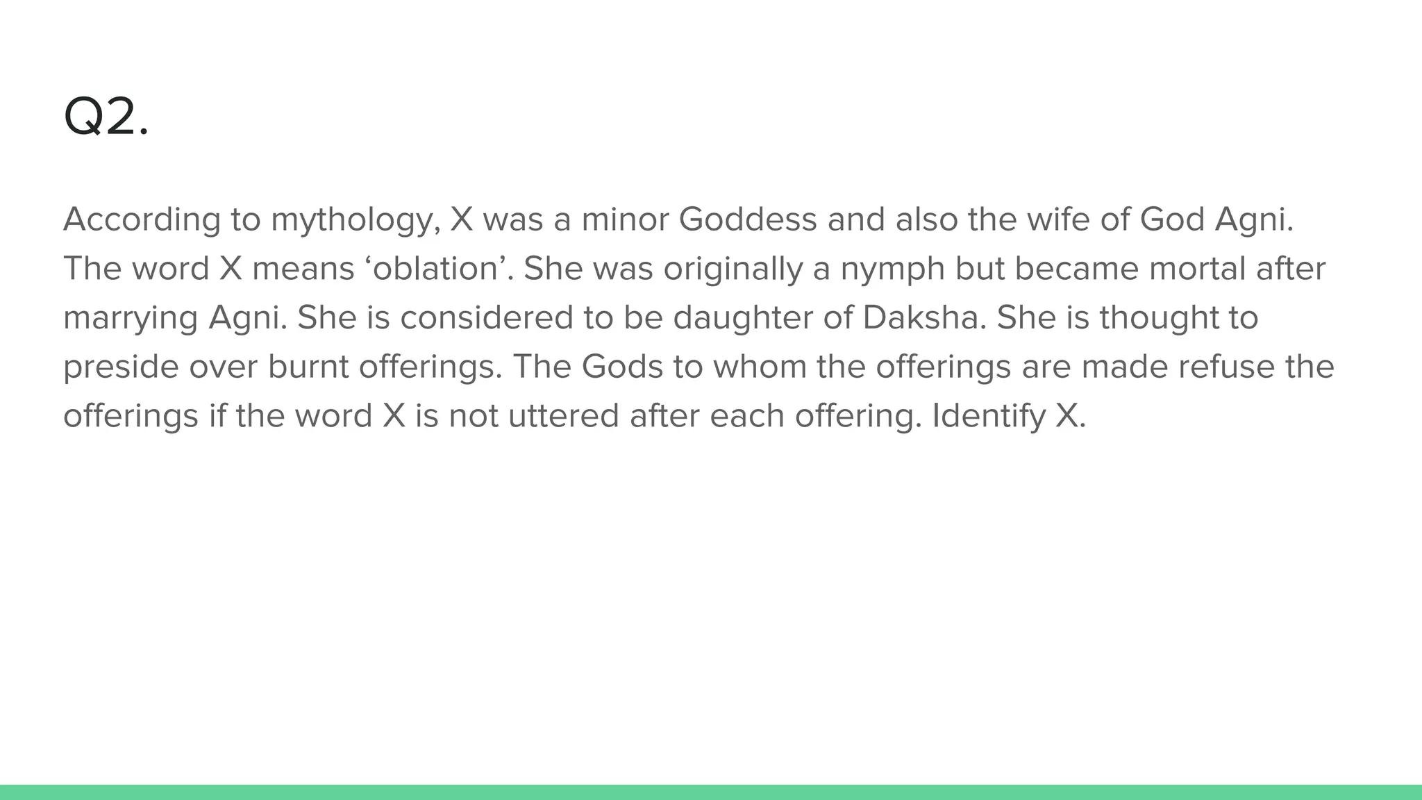 Q2.
According to mythology, X was a minor Goddess and also the wife of God Agni.
The word X means ‘oblation’. She was originally a nymph but became mortal after
marrying Agni. She is considered to be daughter of Daksha. She is thought to
preside over burnt offerings. The Gods to whom the offerings are made refuse the
offerings if the word X is not uttered after each offering. Identify X.
 