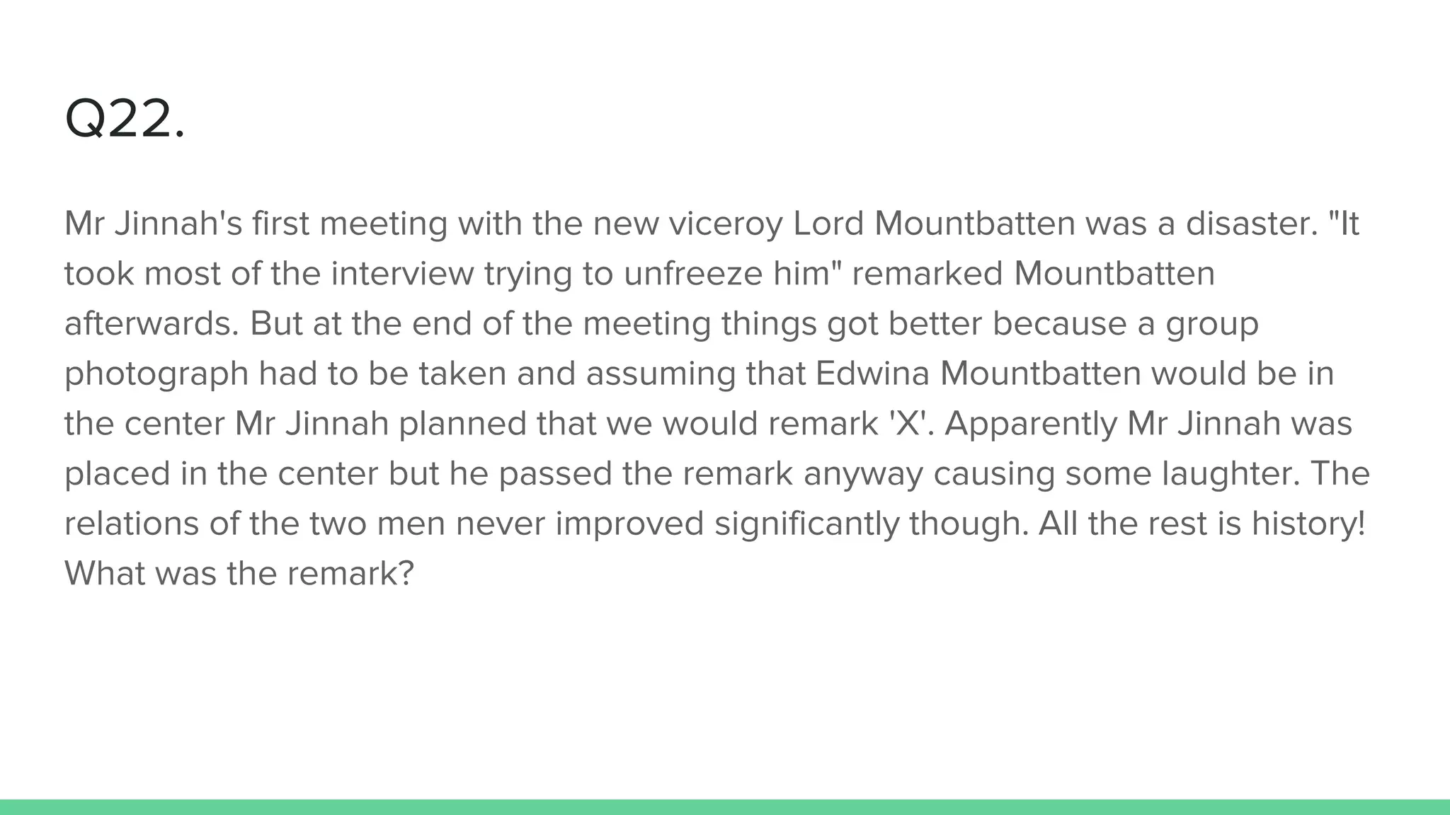 Q22.
Mr Jinnah's first meeting with the new viceroy Lord Mountbatten was a disaster. "It
took most of the interview trying to unfreeze him" remarked Mountbatten
afterwards. But at the end of the meeting things got better because a group
photograph had to be taken and assuming that Edwina Mountbatten would be in
the center Mr Jinnah planned that we would remark 'X'. Apparently Mr Jinnah was
placed in the center but he passed the remark anyway causing some laughter. The
relations of the two men never improved significantly though. All the rest is history!
What was the remark?
 