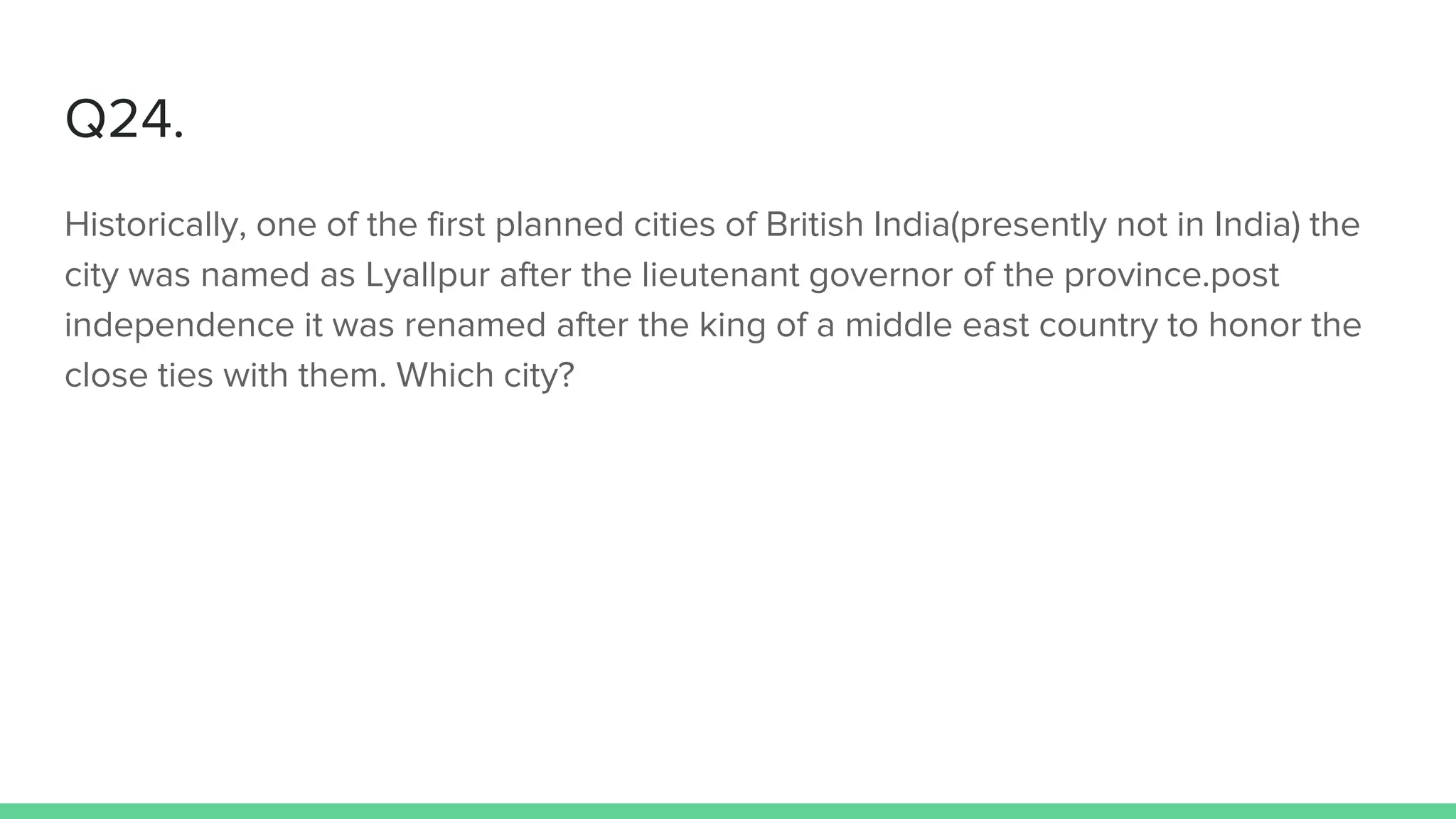 Q24.
Historically, one of the first planned cities of British India(presently not in India) the
city was named as Lyallpur after the lieutenant governor of the province.post
independence it was renamed after the king of a middle east country to honor the
close ties with them. Which city?
 