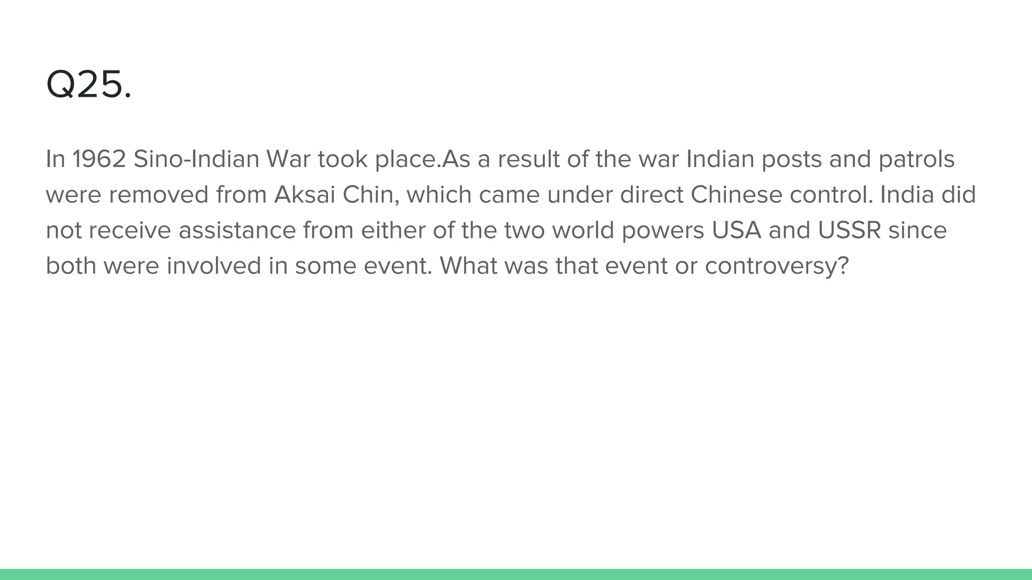 Q25.
In 1962 Sino-Indian War took place.As a result of the war Indian posts and patrols
were removed from Aksai Chin, which came under direct Chinese control. India did
not receive assistance from either of the two world powers USA and USSR since
both were involved in some event. What was that event or controversy?
 