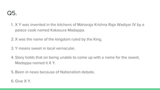Q5.
1. X Y was invented in the kitchens of Maharaja Krishna Raja Wadiyar IV by a
palace cook named Kakasura Madappa.
2. X was the name of the kingdom ruled by the King.
3. Y means sweet in local vernacular.
4. Story holds that on being unable to come up with a name for the sweet,
Madappa named it X Y.
5. Been in news because of Nationalism debate.
6. Give X Y.
 