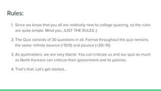 Rules:
1. Since we know that you all are relatively new to college quizzing, so the rules
are quite simple. Mind you, JUST THE RULES ;)
2. The Quiz consists of 30 questions in all. Format throughout the quiz remains
the same- Infinite bounce (+10/0) and pounce (+20/-10)
3. As quizmasters, we are very liberal. You can criticize us and our quiz as much
as North Koreans can criticize their government and its policies.
4. That’s that. Let’s get started...
 