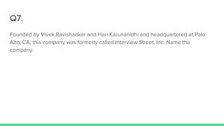 Q7.
Founded by Vivek Ravishankar and Hari Karunanidhi and headquartered at Palo
Alto, CA, this company was formerly called Interview Street, Inc. Name the
company.
 