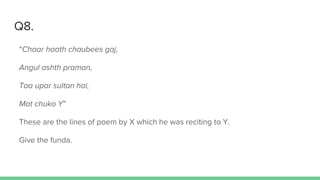Q8.
“Chaar haath chaubees gaj,
Angul ashth praman,
Taa upar sultan hai,
Mat chuko Y”
These are the lines of poem by X which he was reciting to Y.
Give the funda.
 