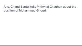 Ans. Chand Bardai tells Prithviraj Chauhan about the
position of Mohammad Ghouri.
 