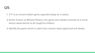Q9.
1. X Y is an ancient Indian game regarded today as a classic.
2. Earlier known as Moksha Patamu, the game was initially invented as a moral
lesson about karma to be taught to children.
3. Identify the game which is said to be a lesson about good and evil deeds.
 