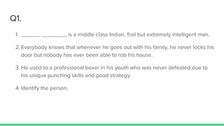 Q1.
1. ______ ________ is a middle class Indian, frail but extremely intelligent man.
2. Everybody knows that whenever he goes out with his family, he never locks his
door but nobody has ever been able to rob his house.
3. He used to a professional boxer in his youth who was never defeated due to
his unique punching skills and good strategy.
4. Identify the person.
 