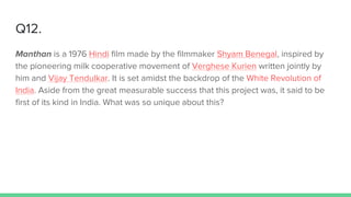 Q12.
Manthan is a 1976 Hindi film made by the filmmaker Shyam Benegal, inspired by
the pioneering milk cooperative movement of Verghese Kurien written jointly by
him and Vijay Tendulkar. It is set amidst the backdrop of the White Revolution of
India. Aside from the great measurable success that this project was, it said to be
first of its kind in India. What was so unique about this?
 