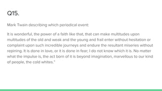 Q15.
Mark Twain describing which periodical event:
It is wonderful, the power of a faith like that, that can make multitudes upon
multitudes of the old and weak and the young and frail enter without hesitation or
complaint upon such incredible journeys and endure the resultant miseries without
repining. It is done in love, or it is done in fear; I do not know which it is. No matter
what the impulse is, the act born of it is beyond imagination, marvellous to our kind
of people, the cold whites.”
 