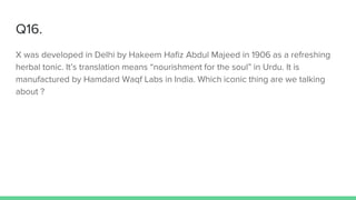 Q16.
X was developed in Delhi by Hakeem Hafiz Abdul Majeed in 1906 as a refreshing
herbal tonic. It’s translation means “nourishment for the soul” in Urdu. It is
manufactured by Hamdard Waqf Labs in India. Which iconic thing are we talking
about ?
 