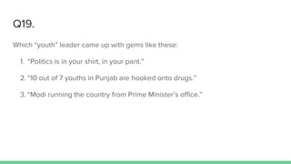 Q19.
Which “youth” leader came up with gems like these:
1. “Politics is in your shirt, in your pant.”
2. “10 out of 7 youths in Punjab are hooked onto drugs.”
3. “Modi running the country from Prime Minister’s office.”
 