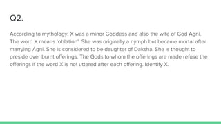 Q2.
According to mythology, X was a minor Goddess and also the wife of God Agni.
The word X means ‘oblation’. She was originally a nymph but became mortal after
marrying Agni. She is considered to be daughter of Daksha. She is thought to
preside over burnt offerings. The Gods to whom the offerings are made refuse the
offerings if the word X is not uttered after each offering. Identify X.
 