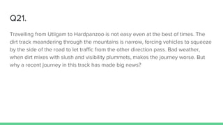 Q21.
Travelling from Utligam to Hardpanzoo is not easy even at the best of times. The
dirt track meandering through the mountains is narrow, forcing vehicles to squeeze
by the side of the road to let traffic from the other direction pass. Bad weather,
when dirt mixes with slush and visibility plummets, makes the journey worse. But
why a recent journey in this track has made big news?
 
