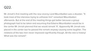 Q22.
Mr Jinnah's first meeting with the new viceroy Lord Mountbatten was a disaster. "It
took most of the interview trying to unfreeze him" remarked Mountbatten
afterwards. But at the end of the meeting things got better because a group
photograph had to be taken and assuming that Edwina Mountbatten would be in
the center Mr Jinnah planned that we would remark 'X'. Apparently Mr Jinnah was
placed in the center but he passed the remark anyway causing some laughter. The
relations of the two men never improved significantly though. All the rest is history!
What was the remark?
 