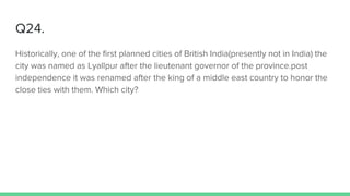 Q24.
Historically, one of the first planned cities of British India(presently not in India) the
city was named as Lyallpur after the lieutenant governor of the province.post
independence it was renamed after the king of a middle east country to honor the
close ties with them. Which city?
 