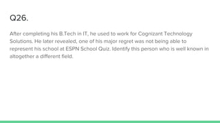 Q26.
After completing his B.Tech in IT, he used to work for Cognizant Technology
Solutions. He later revealed, one of his major regret was not being able to
represent his school at ESPN School Quiz. Identify this person who is well known in
altogether a different field.
 