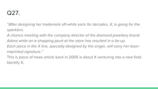 Q27.
“After designing her trademark off-white saris for decades, X, is going for the
sparklers.
A chance meeting with the company director of the diamond jewellery brand
Adora while on a shopping jaunt at the store has resulted in a tie-up.
Each piece in the X line, specially designed by the singer, will carry her laser-
imprinted signature.”
This is piece of news article back in 2005 is about X venturing into a new field.
Identify X.
 