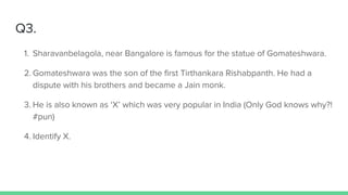 Q3.
1. Sharavanbelagola, near Bangalore is famous for the statue of Gomateshwara.
2. Gomateshwara was the son of the first Tirthankara Rishabpanth. He had a
dispute with his brothers and became a Jain monk.
3. He is also known as ‘X’ which was very popular in India (Only God knows why?!
#pun)
4. Identify X.
 