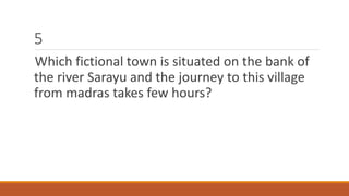 5 
Which fictional town is situated on the bank of 
the river Sarayu and the journey to this village 
from madras takes few hours? 
 