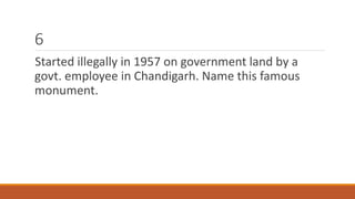 6 
Started illegally in 1957 on government land by a 
govt. employee in Chandigarh. Name this famous 
monument. 
 