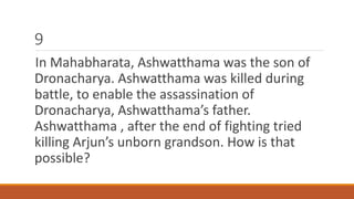 9 
In Mahabharata, Ashwatthama was the son of 
Dronacharya. Ashwatthama was killed during 
battle, to enable the assassination of 
Dronacharya, Ashwatthama’s father. 
Ashwatthama , after the end of fighting tried 
killing Arjun’s unborn grandson. How is that 
possible? 
 