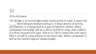 11 
Fill in the blank. 
This Bridge is an arch bridge under construction in India. It spans the 
_____ River between Bakkal and Kauri, in Reasi district of Jammu 
and Kashmir. It is being built as a part of Kashmir railway. When 
completed, the bridge will be 1,263 m (4,144 ft.) long, with a 480 m 
(1,570 ft.) trussed arch span, 359 m (1,178 ft.) above the river and a 
650 m (2,130 ft.) long viaduct on the Kauri side. When completed, it 
will be the world’s highest railway bridge. 
 