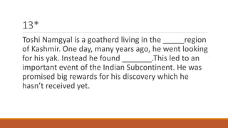 13* 
Toshi Namgyal is a goatherd living in the _____region 
of Kashmir. One day, many years ago, he went looking 
for his yak. Instead he found _______.This led to an 
important event of the Indian Subcontinent. He was 
promised big rewards for his discovery which he 
hasn’t received yet. 
 