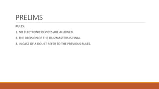 PRELIMS 
RULES: 
1. NO ELECTRONIC DEVICES ARE ALLOWED. 
2. THE DECISION OF THE QUIZMASTERS IS FINAL. 
3. IN CASE OF A DOUBT REFER TO THE PREVIOUS RULES. 
 