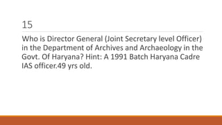 15 
Who is Director General (Joint Secretary level Officer) 
in the Department of Archives and Archaeology in the 
Govt. Of Haryana? Hint: A 1991 Batch Haryana Cadre 
IAS officer.49 yrs old. 
 