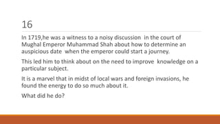 16 
In 1719,he was a witness to a noisy discussion in the court of 
Mughal Emperor Muhammad Shah about how to determine an 
auspicious date when the emperor could start a journey. 
This led him to think about on the need to improve knowledge on a 
particular subject. 
It is a marvel that in midst of local wars and foreign invasions, he 
found the energy to do so much about it. 
What did he do? 
 