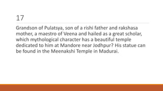 17 
Grandson of Pulatsya, son of a rishi father and rakshasa 
mother, a maestro of Veena and hailed as a great scholar, 
which mythological character has a beautiful temple 
dedicated to him at Mandore near Jodhpur? His statue can 
be found in the Meenakshi Temple in Madurai. 
 