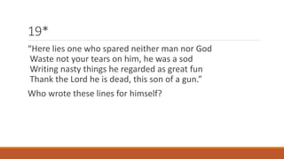19* 
“Here lies one who spared neither man nor God 
Waste not your tears on him, he was a sod 
Writing nasty things he regarded as great fun 
Thank the Lord he is dead, this son of a gun.” 
Who wrote these lines for himself? 
 