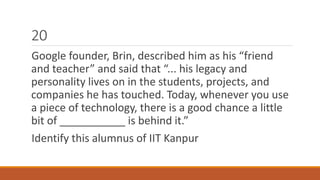 20 
Google founder, Brin, described him as his “friend 
and teacher” and said that “... his legacy and 
personality lives on in the students, projects, and 
companies he has touched. Today, whenever you use 
a piece of technology, there is a good chance a little 
bit of ___________ is behind it.” 
Identify this alumnus of IIT Kanpur 
 