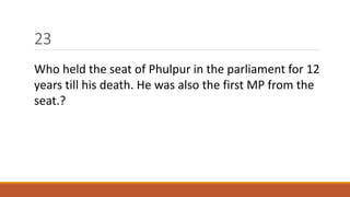 23 
Who held the seat of Phulpur in the parliament for 12 
years till his death. He was also the first MP from the 
seat.? 
 