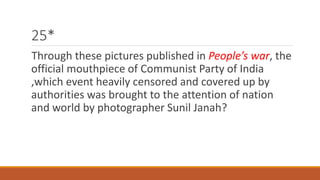 25* 
Through these pictures published in People’s war, the 
official mouthpiece of Communist Party of India 
,which event heavily censored and covered up by 
authorities was brought to the attention of nation 
and world by photographer Sunil Janah? 
 
