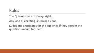Rules 
The Quizmasters are always right . 
Any kind of cheating is frowned upon. 
Kudos and chocolates for the audience if they answer the 
questions meant for them. 
 