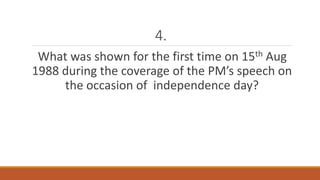 4. 
What was shown for the first time on 15th Aug 
1988 during the coverage of the PM’s speech on 
the occasion of independence day? 
 