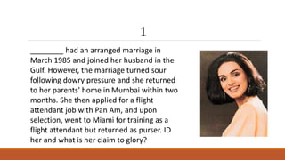 1 
________ had an arranged marriage in 
March 1985 and joined her husband in the 
Gulf. However, the marriage turned sour 
following dowry pressure and she returned 
to her parents' home in Mumbai within two 
months. She then applied for a flight 
attendant job with Pan Am, and upon 
selection, went to Miami for training as a 
flight attendant but returned as purser. ID 
her and what is her claim to glory? 
 