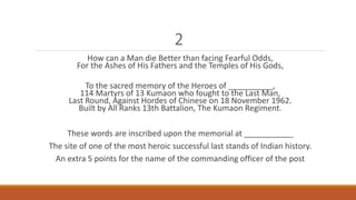 2 
How can a Man die Better than facing Fearful Odds, 
For the Ashes of His Fathers and the Temples of His Gods, 
To the sacred memory of the Heroes of __________, 
114 Martyrs of 13 Kumaon who fought to the Last Man, 
Last Round, Against Hordes of Chinese on 18 November 1962. 
Built by All Ranks 13th Battalion, The Kumaon Regiment. 
These words are inscribed upon the memorial at ___________ 
The site of one of the most heroic successful last stands of Indian history. 
An extra 5 points for the name of the commanding officer of the post 
 