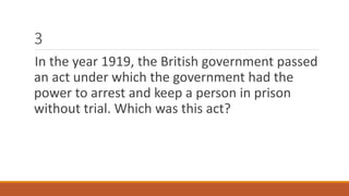 3 
In the year 1919, the British government passed 
an act under which the government had the 
power to arrest and keep a person in prison 
without trial. Which was this act? 
 