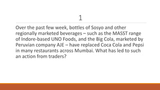 1 
Over the past few week, bottles of Sosyo and other 
regionally marketed beverages – such as the MASST range 
of Indore-based UNO Foods, and the Big Cola, marketed by 
Peruvian company AJE – have replaced Coca Cola and Pepsi 
in many restaurants across Mumbai. What has led to such 
an action from traders? 
 