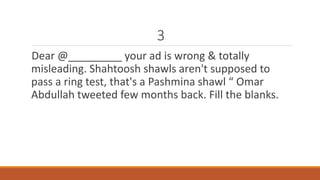 3 
Dear @_________ your ad is wrong & totally 
misleading. Shahtoosh shawls aren't supposed to 
pass a ring test, that's a Pashmina shawl “ Omar 
Abdullah tweeted few months back. Fill the blanks. 
 
