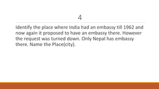 4 
Identify the place where India had an embassy till 1962 and 
now again it proposed to have an embassy there. However 
the request was turned down. Only Nepal has embassy 
there. Name the Place(city). 
 