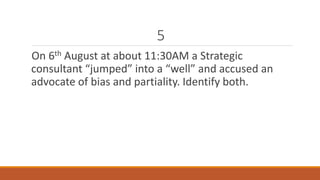 5 
On 6th August at about 11:30AM a Strategic 
consultant “jumped” into a “well” and accused an 
advocate of bias and partiality. Identify both. 
 