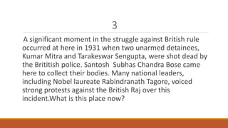3 
A significant moment in the struggle against British rule 
occurred at here in 1931 when two unarmed detainees, 
Kumar Mitra and Tarakeswar Sengupta, were shot dead by 
the Brititish police. Santosh Subhas Chandra Bose came 
here to collect their bodies. Many national leaders, 
including Nobel laureate Rabindranath Tagore, voiced 
strong protests against the British Raj over this 
incident.What is this place now? 
 