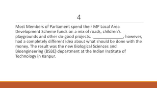 4 
Most Members of Parliament spend their MP Local Area 
Development Scheme funds on a mix of roads, children's 
playgrounds and other do-good projects. _____________, however, 
had a completely different idea about what should be done with the 
money. The result was the new Biological Sciences and 
Bioengineering (BSBE) department at the Indian Institute of 
Technology in Kanpur. 
 