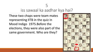 5 
iss sawaal ka aadhar kya hai? 
These two chaps were team mates 
representing IITB in the quiz in 
Mood Indigo 1975.Before the 
elections, they were also part of the 
same government. Who are they? 
 